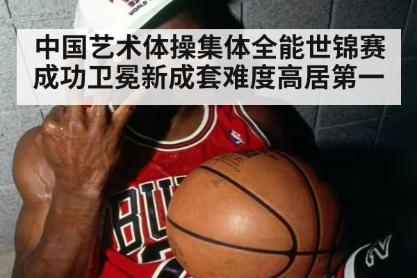 中国艺术体操集体全能世锦赛成功卫冕新成套难度高居第一